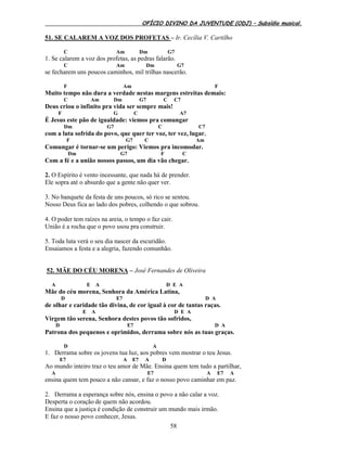 OFÍCIO DIVINO DA JUVENTUDE (ODJ) – Subsídio musical.
58
51. SE CALAREM A VOZ DOS PROFETAS – Ir. Cecília V. Cartilho
C Am Dm G7
1. Se calarem a voz dos profetas, as pedras falarão.
C Am Dm G7
se fecharem uns poucos caminhos, mil trilhas nascerão.
F Am F
Muito tempo não dura a verdade nestas margens estreitas demais:
C Am Dm G7 C C7
Deus criou o infinito pra vida ser sempre mais!
F G C A7
É Jesus este pão de igualdade: viemos pra comungar
Dm G7 C C7
com a luta sofrida do povo, que quer ter voz, ter vez, lugar.
F G7 C Am
Comungar é tornar-se um perigo: Viemos pra incomodar.
Dm G7 F C
Com a fé e a união nossos passos, um dia vão chegar.
2. O Espírito é vento incessante, que nada há de prender.
Ele sopra até o absurdo que a gente não quer ver.
3. No banquete da festa de uns poucos, só rico se sentou.
Nosso Deus fica ao lado dos pobres, colhendo o que sobrou.
4. O poder tem raízes na areia, o tempo o faz cair.
União é a rocha que o povo usou pra construir.
5. Toda luta verá o seu dia nascer da escuridão.
Ensaiamos a festa e a alegria, fazendo comunhão.
52. MÃE DO CÉU MORENA – José Fernandes de Oliveira
A E A D E A
Mãe do céu morena, Senhora da América Latina,
D E7 D A
de olhar e caridade tão divina, de cor igual à cor de tantas raças.
E A D E A
Virgem tão serena, Senhora destes povos tão sofridos,
D E7 D A
Patrona dos pequenos e oprimidos, derrama sobre nós as tuas graças.
D A
1. Derrama sobre os jovens tua luz, aos pobres vem mostrar o teu Jesus.
E7 A E7 A D
Ao mundo inteiro traz o teu amor de Mãe. Ensina quem tem tudo a partilhar,
A E7 A E7 A
ensina quem tem pouco a não cansar, e faz o nosso povo caminhar em paz.
2. Derrama a esperança sobre nós, ensina o povo a não calar a voz.
Desperta o coração de quem não acordou.
Ensina que a justiça é condição de construir um mundo mais irmão.
E faz o nosso povo conhecer, Jesus.
 