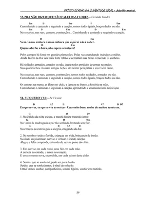 OFÍCIO DIVINO DA JUVENTUDE (ODJ) – Subsídio musical.
59
53. PRA NÃO DIZER QUE NÃO FALEI DAS FLORES – Geraldo Vandré
Em D Em D Em
Caminhando e cantando e seguindo a canção, somos todos iguais, braços dados ou não.
Em D Em D Em
Nas escolas, nas ruas, campos, construções... Caminhando e cantando e seguindo a canção.
D Em
Vem, vamos embora vamos embora que esperar não é saber.
D Em
Quem sabe faz a hora, não espera acontecer!
Pelos campos há fome em grandes plantações. Pelas ruas marchando indecisos cordões.
Ainda fazem da flor seu mais forte refrão, e acreditam nas flores vencendo os canhões.
Há soldados armados, amados ou não, quase todos perdidos de armas nas mãos.
Nos quartéis lhes ensinam antigas lições, de morrer pela pátria e viver sem razão.
Nas escolas, nas ruas, campos, construções, somos todos soldados, armados ou não.
Caminhando e cantando e seguindo a canção, somos todos iguais, braços dados ou não.
Os amores na mente, as flores no chão, a certeza na frente, a história na mão,
Caminhando e cantando e seguindo a canção, aprendendo e ensinando uma nova lição
54. EU QUERO VER – Zé Vicente
D A7 D A7 D D7
Eu quero ver, eu quero ver acontecer. Um sonho bom, sonho de muitos acontecer.
G D D7
1. Nascendo da noite escura, a manhã futura trazendo amor.
G D F#m
No vento da madrugada a paz tão sonhada, brotando em flor.
G D A7 D
Nos braços da estrela guia a alegria, chegando da dor.
2. Na sombra verde e florida, crianças em vida, brincando de irmão.
No rosto da juventude, sorriso e virtude, virando canção.
Alegre e feliz camponês, entrando de vez na posse do chão.
3. Um sorriso em cada rosto, uma flor em cada mão.
A certeza na estrada, o amor no coração.
E uma semente nova, escondida, em cada palmo deste chão.
4. Sonho, que se sonha só, pode ser pura ilusão.
Sonho, que se sonha juntos, é sinal de solução.
Então vamos sonhar, companheiros, sonhar ligeiro, sonhar em mutirão.
 