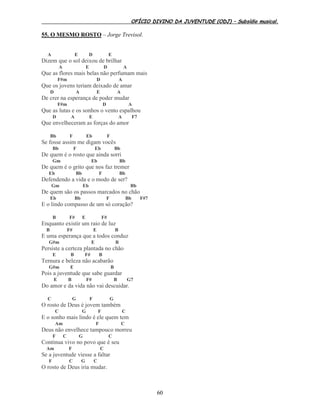 OFÍCIO DIVINO DA JUVENTUDE (ODJ) – Subsídio musical.
60
55. O MESMO ROSTO – Jorge Trevisol.
A E D E
Dizem que o sol deixou de brilhar
A E D A
Que as flores mais belas não perfumam mais
F#m D A
Que os jovens teriam deixado de amar
D A E A
De crer na esperança de poder mudar
F#m D A
Que as lutas e os sonhos o vento espalhou
D A E A F7
Que envelheceram as forças do amor
Bb F Eb F
Se fosse assim me digam vocês
Bb F Eb Bb
De quem é o rosto que ainda sorri
Gm Eb Bb
De quem é o grito que nos faz tremer
Eb Bb F Bb
Defendendo a vida e o modo de ser?
Gm Eb Bb
De quem são os passos marcados no chão
Eb Bb F Bb F#7
E o lindo compasso de um só coração?
B F# E F#
Enquanto existir um raio de luz
B F# E B
E uma esperança que a todos conduz
G#m E B
Persiste a certeza plantada no chão
E B F# B
Ternura e beleza não acabarão
G#m E B
Pois a juventude que sabe guardar
E B F# B G7
Do amor e da vida não vai descuidar.
C G F G
O rosto de Deus é jovem também
C G F C
E o sonho mais lindo é ele quem tem
Am F C
Deus não envelhece tampouco morreu
F C G C
Continua vivo no povo que é seu
Am F C
Se a juventude viesse a faltar
F C G C
O rosto de Deus iria mudar.
 