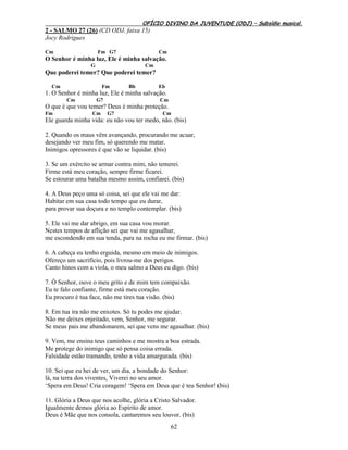 OFÍCIO DIVINO DA JUVENTUDE (ODJ) – Subsídio musical.
62
2 - SALMO 27 (26) (CD ODJ, faixa 15)
Jocy Rodrigues
Cm Fm G7 Cm
O Senhor é minha luz, Ele é minha salvação.
G Cm
Que poderei temer? Que poderei temer?
Cm Fm Bb Eb
1. O Senhor é minha luz, Ele é minha salvação.
Cm G7 Cm
O que é que vou temer? Deus é minha proteção.
Fm Cm G7 Cm
Ele guarda minha vida: eu não vou ter medo, não. (bis)
2. Quando os maus vêm avançando, procurando me acuar,
desejando ver meu fim, só querendo me matar.
Inimigos opressores é que vão se liquidar. (bis)
3. Se um exército se armar contra mim, não temerei.
Firme está meu coração, sempre firme ficarei.
Se estourar uma batalha mesmo assim, confiarei. (bis)
4. A Deus peço uma só coisa, sei que ele vai me dar:
Habitar em sua casa todo tempo que eu durar,
para provar sua doçura e no templo contemplar. (bis)
5. Ele vai me dar abrigo, em sua casa vou morar.
Nestes tempos de aflição sei que vai me agasalhar,
me escondendo em sua tenda, para na rocha eu me firmar. (bis)
6. A cabeça eu tenho erguida, mesmo em meio de inimigos.
Ofereço um sacrifício, pois livrou-me dos perigos.
Canto hinos com a viola, o meu salmo a Deus eu digo. (bis)
7. Ó Senhor, ouve o meu grito e de mim tem compaixão.
Eu te falo confiante, firme está meu coração.
Eu procuro é tua face, não me tires tua visão. (bis)
8. Em tua ira não me enxotes. Só tu podes me ajudar.
Não me deixes enjeitado, vem, Senhor, me segurar.
Se meus pais me abandonarem, sei que vens me agasalhar. (bis)
9. Vem, me ensina teus caminhos e me mostra a boa estrada.
Me protege do inimigo que só pensa coisa errada.
Falsidade estão tramando, tenho a vida amargurada. (bis)
10. Sei que eu hei de ver, um dia, a bondade do Senhor:
lá, na terra dos viventes, Viverei no seu amor.
‘Spera em Deus! Cria coragem! ‘Spera em Deus que é teu Senhor! (bis)
11. Glória a Deus que nos acolhe, glória a Cristo Salvador.
Igualmente demos glória ao Espírito de amor.
Deus é Mãe que nos consola, cantaremos seu louvor. (bis)
 
