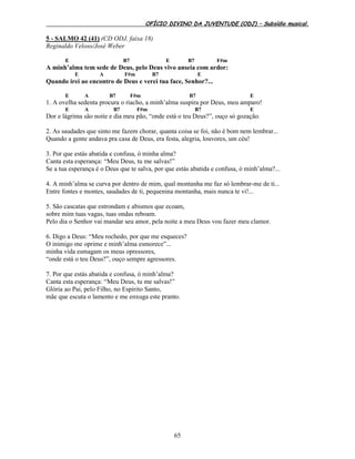 OFÍCIO DIVINO DA JUVENTUDE (ODJ) – Subsídio musical.
65
5 - SALMO 42 (41) (CD ODJ, faixa 18)
Reginaldo Veloso/José Weber
E B7 E B7 F#m
A minh’alma tem sede de Deus, pelo Deus vivo anseia com ardor:
E A F#m B7 E
Quando irei ao encontro de Deus e verei tua face, Senhor?...
E A B7 F#m B7 E
1. A ovelha sedenta procura o riacho, a minh’alma suspira por Deus, meu amparo!
E A B7 F#m B7 E
Dor e lágrima são noite e dia meu pão, “onde está o teu Deus?”, ouço só gozação.
2. As saudades que sinto me fazem chorar, quanta coisa se foi, não é bom nem lembrar...
Quando a gente andava pra casa de Deus, era festa, alegria, louvores, um céu!
3. Por que estás abatida e confusa, ó minha alma?
Canta esta esperança: “Meu Deus, tu me salvas!”
Se a tua esperança é o Deus que te salva, por que estás abatida e confusa, ó minh’alma?...
4. A minh’alma se curva por dentro de mim, qual montanha me faz só lembrar-me de ti...
Entre fontes e montes, saudades de ti, pequenina montanha, mais nunca te vi!...
5. São cascatas que estrondam e abismos que ecoam,
sobre mim tuas vagas, tuas ondas reboam.
Pelo dia o Senhor vai mandar seu amor, pela noite a meu Deus vou fazer meu clamor.
6. Digo a Deus: “Meu rochedo, por que me esqueces?
O inimigo me oprime e minh’alma esmorece”...
minha vida esmagam os meus opressores,
“onde está o teu Deus?”, ouço sempre agressores.
7. Por que estás abatida e confusa, ó minh’alma?
Canta esta esperança: “Meu Deus, tu me salvas!”
Glória ao Pai, pelo Filho, no Espírito Santo,
mãe que escuta o lamento e me enxuga este pranto.
 