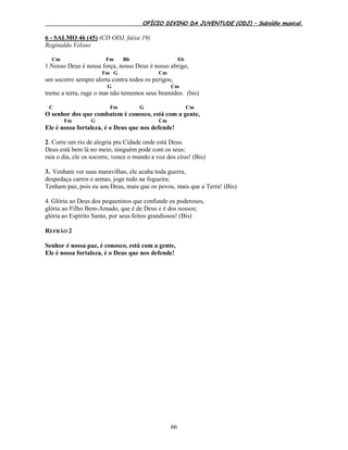 OFÍCIO DIVINO DA JUVENTUDE (ODJ) – Subsídio musical.
66
6 - SALMO 46 (45) (CD ODJ, faixa 19)
Reginaldo Veloso
Cm Fm Bb Eb
1.Nosso Deus é nossa força, nosso Deus é nosso abrigo,
Fm G Cm
um socorro sempre alerta contra todos os perigos;
G Cm
treme a terra, ruge o mar não tememos seus bramidos. (bis)
C Fm G Cm
O senhor dos que combatem é conosco, está com a gente,
Fm G Cm
Ele é nossa fortaleza, é o Deus que nos defende!
2. Corre um rio de alegria pra Cidade onde está Deus.
Deus está bem lá no meio, ninguém pode com os seus;
raia o dia, ele os socorre, vence o mundo a voz dos céus! (Bis)
3. Venham ver suas maravilhas, ele acaba toda guerra,
despedaça carros e armas, joga tudo na fogueira;
Tenham paz, pois eu sou Deus, mais que os povos, mais que a Terra! (Bis)
4. Glória ao Deus dos pequeninos que confunde os poderosos,
glória ao Filho Bem-Amado, que é de Deus e é dos nossos;
glória ao Espírito Santo, por seus feitos grandiosos! (Bis)
REFRÃO 2
Senhor é nossa paz, é conosco, está com a gente,
Ele é nossa fortaleza, é o Deus que nos defende!
 