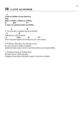 26
58 - CANTE AO SENHOR
A
Cante ao Senhor os seus louvores,
F#m
Dele é o Poder, a Honra e a Glória.
D Bm E7
A uma voz cantemos hinos ao Senhor.
A D
1. Um certo dia, o orgulho entrou no mundo.
A D
Adão pecou e nos fez pecar.
A C#m D E7
Jesus veio para redimir-nos morreu na cruz e nos salvou.
2. Ó Moisés, Deus disse faz meu povo livre.
Eu serei seu guia, sempre o seguirei.
Saindo do Egito o povo eleito a seu Deus cantava com imenso júbilo.
3. Entrega-te amigo ao Senhor Jesus
Ele quer salvar o pobre pecador.
Já pagou o preço dessa salvação e agora és uma nova criatura.
 