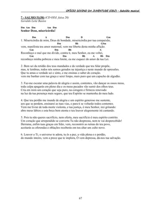 OFÍCIO DIVINO DA JUVENTUDE (ODJ) – Subsídio musical.
67
7 - SALMO 51(50) (CD ODJ, faixa 20)
Geraldo Leite Bastos
Dm Am Dm Am Dm
Senhor Deus, misericórdia!
Dm A Dm D Gm
1. Misericórdia de mim, Deus de bondade, misericórdia por tua compaixão,
Dm Bb G#m
vem, manifesta teu amor maternal, vem me liberta desta minha aflição.
Gm Dm Bb A
Reconheço o mal que me divide, contra ti, meu Senhor, eu me voltei,
Gm Dm Bb A Bb Dm
reconheço minha pobreza e meu limite, eu me esqueci do amor da tua Lei.
2. Bem sei da retidão dos teus mandados e da verdade que teu falar propõe,
mas, te lembras, todos nós somos gerados na injustiça e neste mundo de opressões.
Que tu amas a verdade sei e sinto, e me ensinas o saber do coração.
vem me banhar com tua graça e serei limpo, mais puro que um capucho de algodão.
3. Faz-me escutar uma palavra de alegria e assim, contentes, vão dançar os ossos meus,
toda culpa apagarás em pleno dia e os meus pecados vão sumir dos olhos teus.
Cria em mim um coração que seja puro, na coragem e firmeza renovado
na luz da tua presença mais seguro, que teu Espírito se mantenha do meu lado.
4. Que teu perdão me inunde de alegria e um espírito generoso me sustente,
aos que se perdem, ensinarei as tuas vias, e para ti se voltarão todos contentes.
Vem me livrar de toda morte violenta, e tua justiça, ó meu Senhor, irei gritando:
abre meus lábios e esta boca bem atenta o teu louvor alegremente irá cantando.
5. Pois tu não queres sacrifício, nem oferta, meu sacrifício é meu espírito contrito.
Um coração que arrependido se converta Tu não desprezas, nem te vai despercebido!
Derrama, enfim tuas graças em Sião, vem, reconstrói as ruínas do teu povo,
aceitarás as oferendas e oblações receberás em teu altar um culto novo.
6. Louvor a Ti, o universo te adora, tu és a paz, a vida plena e o perdão,
do mundo inteiro, vem a prece que te implora, Ó vem depressa, dá-nos tua salvação.
 