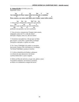 OFÍCIO DIVINO DA JUVENTUDE (ODJ) – Subsídio musical.
68
8 - Salmo 85 (84) (CD ODJ, faixa 21)
Reginaldo Veloso
Am E Am Dm E Am
Aos caminhos de Deus vamos todos terra boa de se caminhar
E7 Am B7 E
Deus conosco, seu nome mais lindo entre irmãos vamos todos cantar.
Am Em Am Dm7 Em Am
1. Foste amigo, antigamente, desta terra que amaste,
Dm Am B7 E
Deste povo que escolheste; sua sorte melhoraste,
Dm Am E7 Am
perdoaste seus pecados, tua raiva acalmaste.
2. Vem, de novo, restaurar-nos! Sempre irado estarás,
indignado contra nós? E a vida não darás?
Salvação e alegria, outra vez, não nos trarás?
3. Escutemos suas palavras, é de paz que vai falar;
paz ao povo, a seus fiéis, a quem dele se achegar.
Está perto a salvação e a glória vai voltar.
4. Eis: Amor, Fidelidade vão unidos se encontrar,
bem assim, Justiça e Paz vão beijar-se e se abraçar.
Vai brotar Fidelidade e justiça se mostrar.
5. E virão os benefícios do Senhor a abençoar;
e os frutos do amor desta terra vão brotar,
a justiça diante dele e a paz o seguirá.
6. Glória ao Deus do universo, ao que vem, glória e amor.
Ao Espírito cantemos; sua ternura se mostrou,
ao Deus vivo celebremos a alegria do louvor.
 