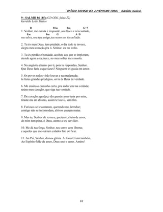 OFÍCIO DIVINO DA JUVENTUDE (ODJ) – Subsídio musical.
69
9 - SALMO 86 (85) (CD ODJ, faixa 22)
Geraldo Leite Bastos
D F#m Bm G+7
1. Senhor, me escuta e responde, sou fraco e necessitado,
Em Bm G A D
me salva, sou teu amigo,teu servo em ti confiado.
2. Tu és meu Deus, tem piedade, o dia todo te invoco,
alegra meu coração,pra ti, Senhor, eu me volto.
3. Tu és perdão e bondade, acolhes aos que te imploram,
atende agora esta prece, no meu sofrer me consola.
4. Na angústia chamo por ti, pois tu respondes, Senhor.
Que Deus faria o que fazes? Ninguém te iguala em amor.
5. Os povos todos virão louvar a tua majestade;
tu fazes grandes prodígios, só tu és Deus de verdade.
6. Me ensina o caminho certo, pra andar em tua verdade,
reúne meu coração, que siga tua vontade.
7. De coração agradeço tão grande amor tens por mim,
tiraste-me do abismo, assim te louvo, sem fim.
8. Furiosos se levantaram, querendo me derrubar;
contigo não se incomodam, altivos querem matar.
9. Mas tu, Senhor de ternura, paciente, cheio de amor,
de mim tem pena, ó Deus, atento a teu servidor.
10. Me dá tua força, Senhor, teu servo vem libertar,
e aqueles que me odeiam calados hão de ficar.
11. Ao Pai, Senhor, demos glória. A Jesus Cristo também,
Ao Espírito-Mãe de amor, Deus uno e santo. Amém!
 
