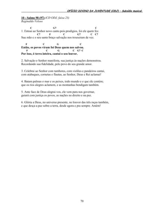 OFÍCIO DIVINO DA JUVENTUDE (ODJ) – Subsídio musical.
70
10 - Salmo 98 (97) (CD ODJ, faixa 23)
Reginaldo Veloso
C G7 C
1. Entoai ao Senhor novo canto pois prodígios, foi ele quem fez.
C7 F C G7 C C7
Sua mão e o seu santo braço salvação nos trouxeram de vez.
F C G C
Então, os povos viram foi Deus quem nos salvou.
F C G C G7 C
Por isso, ó terra inteira, cantai o seu louvor.
2. Salvação o Senhor manifesta, sua justiça às nações demonstrou.
Recordando sua fidelidade, pelo povo do seu grande amor.
3. Celebrai ao Senhor com tambores, com violões e pandeiros cantai,
com atabaques, cornetas e flautas, ao Senhor, Deus e Rei aclamai!
4. Batam palmas o mar e os peixes, todo mundo e o que ele contém;
que os rios alegres aclamem, e as montanhas bendigam também.
5. Ante face de Deus alegrai-vos, ele vem para nos governar,
guiará com justiça os povos, as nações no direito e na paz.
6. Glória a Deus, no universo presente, no louvor das três raças também,
e que desça a paz sobre a terra, desde agora e pra sempre. Amém!
 