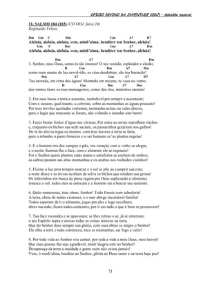 OFÍCIO DIVINO DA JUVENTUDE (ODJ) – Subsídio musical.
71
11. SALMO 104 (103) (CD ODJ, faixa 24)
Reginaldo Veloso
Dm Gm C Dm Gm A7 D7
Aleluia, aleluia, aleluia, vem, minh’alma, bendizer teu Senhor, aleluia!
Gm C Dm Gm A7 Dm
Aleluia, aleluia, aleluia, vem, minh’alma, bendizer teu Senhor, aleluia!
Dm A7 Dm
1. Senhor, meu Deus, como és tão imenso! O teu vestido, esplendor e clarão,
D Gm Dm A7 Dm
como num manto de luz envolvido, os céus desdobras, são teu barracão!
Dm A7 Gm A7 D7
Tua morada, em cima das águas! Montado em nuvens, tu voas no vento;
D Gm Dm A7 Dm
dos ventos fazes os teus mensageiros, como dos rios, ministros atentos!
2. Em suas bases a terra a assentas, inabalável pra sempre a assentaste;
Com o oceano, qual manto, a cobriste, sobre as montanhas as águas pousaste!
Por teus trovões açoitadas correram, montanha acima ou vales abaixo,
para o lugar que marcaste se foram, não voltarão a inundar este barro!
3. Fazes brotar fontes d’água nas várzeas, Por entre as serras marulham riachos
e, enquanto os bichos sua sede saciam, os passarinhos gorjeiam nos galhos!
De lá do alto tu regas os montes, com teus favores a terra se farta,
para o rebanho o pasto forneces e o ser humano co’as plantas regalas!
4. E o homem tira dos campos o pão, seu coração com o vinho se alegra,
e o azeite ilumina-lhe a face, com o alimento ele se regenera!
Foi o Senhor quem plantou estas matas e satisfeitas se enchem de ninhos;
as cabras pastam nas altas montanhas e os urubus nos rochedos vizinhos!
5. Fizeste a lua pros tempos marcar e o sol se põe ao cumprir sua rota;
a noite desce e as trevas ocultam da selva os bichos que rondam nas grotas!
Os leõezinhos em busca da presa rugem pra Deus suplicando o alimento;
renasce o sol, todos eles se entocam e o homem sai a buscar seu sustento.
6. Quão numerosas, tuas obras, Senhor! Tudo fizeste com sabedoria!
A terra, cheia de tantas criaturas, e o mar abriga incontável família!
Todos esperam de ti o alimento, jogas pra eles e logo recolhem;
abres tua mão, ficam todos contentes, por ti em tudo o que é bom se promovem!
7. Tua face escondes e se apavoram; se lhes retiras o ar, já se enterram;
o teu Espírito sopra e envias todas as coisas renovas na terra.
Que do Senhor dure sempre sua glória, com suas obras se alegre o Senhor!
Ele olha a terra e tudo estremece, toca as montanhas, sai fogo e calor!
8. Por toda vida ao Senhor vou cantar, por toda a vida a meu Deus, meu louvor!
Que meu poema lhe seja agradável, minh’alegria está no Senhor!
Desapareça da terra a maldade e gente ruim não exista jamais!
Vem, ó minh’alma, bendize ao Senhor, glória ao Deus santo e na terra haja paz!
 