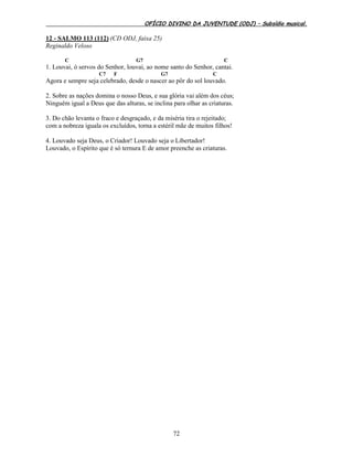 OFÍCIO DIVINO DA JUVENTUDE (ODJ) – Subsídio musical.
72
12 - SALMO 113 (112) (CD ODJ, faixa 25)
Reginaldo Veloso
C G7 C
1. Louvai, ó servos do Senhor, louvai, ao nome santo do Senhor, cantai.
C7 F G7 C
Agora e sempre seja celebrado, desde o nascer ao pôr do sol louvado.
2. Sobre as nações domina o nosso Deus, e sua glória vai além dos céus;
Ninguém igual a Deus que das alturas, se inclina para olhar as criaturas.
3. Do chão levanta o fraco e desgraçado, e da miséria tira o rejeitado;
com a nobreza iguala os excluídos, torna a estéril mãe de muitos filhos!
4. Louvado seja Deus, o Criador! Louvado seja o Libertador!
Louvado, o Espírito que é só ternura E de amor preenche as criaturas.
 
