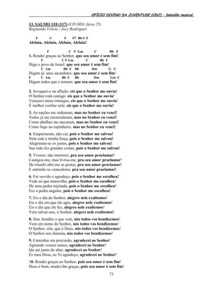 OFÍCIO DIVINO DA JUVENTUDE (ODJ) – Subsídio musical.
73
13. SALMO 118 (117) (CD ODJ, faixa 25)
Reginaldo Veloso / Jocy Rodrigues
F C F F7 Bb C F
Aleluia, Aleluia, Aleluia, Aleluia!
F C F Gm C Bb F
1. Rendei graças ao Senhor, que seu amor é sem fim!
F C F Gm C Bb F
Diga o povo de Israel: que seu amor é sem fim!
C Am Bb F Bb Dm G C
Digam já seus sacerdotes: que seu amor é sem fim!
F C Am Bb F Bb Dm Gm C
Digam todos que o temem: que seu amor é sem fim!
2. Invoquei-o na aflição: eis que o Senhor me ouviu!
O Senhor está comigo: eis que o Senhor me ouviu!
Vencerei meus inimigos, eis que o Senhor me ouviu!
É melhor confiar nele, eis que o Senhor me ouviu!
3. As nações me rodearam, mas no Senhor eu venci!
Todos já me encurralaram, mas no Senhor eu venci!
Como abelhas me atacaram, mas no Senhor eu venci!
Como fogo no espinheiro, mas no Senhor eu venci!
4. Empurraram, não caí, pois o Senhor me salvou!
Nele está a minha força, pois o Senhor me salvou!
Alegraram-se os justos, pois o Senhor me salvou!
Sua mão fez grandes coisas, pois o Senhor me salvou!
5. Viverei, não morrerei, pra seu amor proclamar!
Castigou-me, mas livrou-me, pra seu amor proclamar!
Do triunfo abri-me as portas, pra seu amor proclamar!
E entrarão os vencedores, pra seu amor proclamar!
6. Fui ouvido e agradeço, pois o Senhor me escolheu!
Vede só que maravilha, pois o Senhor me escolheu!
De uma pedra rejeitada, pois o Senhor me escolheu!
Fez a pedra angular, pois o Senhor me escolheu!
7. Eis o dia do Senhor, alegres nele exultemos!
Eis o dia em que ele agiu, alegres nele exultemos!
Eis o dia que ele fez, alegres nele exultemos!
Vem salvar-nos, ó Senhor, alegres nele exultemos!
8. Sim, bendito o que vem, nós todos vos bendizemos!
Vem em nome do Senhor, nós todos vos bendizemos!
O Senhor, sim, que é Deus, nós todos vos bendizemos!
O Senhor nos ilumina, nós todos vos bendizemos!
9. Caminhai em procissão, agradecei ao Senhor!
Agitando vossos ramos, agradecei ao Senhor!
Ide até junto do altar, agradecei ao Senhor!
És meu Deus, eu Te agradeço, agradecei ao Senhor!
10. Rendei graças ao Senhor, pois seu amor é sem fim!
Deus é bom, rendei-lhe graças, pois seu amor é sem fim!
 
