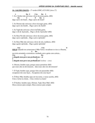 OFÍCIO DIVINO DA JUVENTUDE (ODJ) – Subsídio musical.
74
14 - SALMO 124(123) – 2ª versão (ODC) (CD ODJ, faixa 27)
A Bm E C#m Bm E
1. Se o Senhor não estivesse a favor da nossa gente, (BIS)
Bm E D Bm A
diga o povo de Israel... Diga o povo de Israel!
2. Se Olorum não estivesse a favor da negra gente, (BIS)
diga o povo de Zumbi... Diga o povo de Zumbi!
3. Se Tupã não estivesse a favor da Índia gente,
diga o clã de Ajuricaba... Diga o clã de Ajuricaba! (BIS)
4. Se Deus Pai não estivesse a favor da nossa gente, (BIS)
diga o povo oprimido... Diga o povo oprimido!
5. Se Deus Mãe não estivesse a favor de nós, mulheres, (BIS)
diga a gente oprimida... Diga a gente oprimida!
F#m C#m D
SOLO: Quando nos arrancaram à Mãe-Terra e invadiram os rios e a floresta,
E Bm
nos teria arrastado a correnteza e acabado com a gente com certeza...
F#m E Bm
e afogado meu povo nas profundezas – oi
E A
e afogado meu povo nas profundezas! (solista – coro)
6. Olorum, bendito sejas, porque nunca permitiste (BIS)
que esses cães no devorassem... Que esses cães nos devorassem!
7. Ó Tupã, bendito sejas, porque feito um passarinho (BIS)
escapamos dos seus laços... Escapamos dos seus laços!
8. Ó Deus Mãe, bendita sejas em teu nome, o nosso auxílio, (BIS)
Céus e terras tu criaste... Céus e terras tu criaste!
9. Ó Senhor, bendito sejas, Olorum, Tupã, Deus Mãe! (BIS)
Deus-conosco para sempre, Deus-conosco para sempre.
 