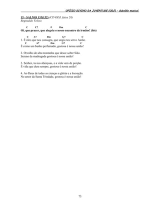 OFÍCIO DIVINO DA JUVENTUDE (ODJ) – Subsídio musical.
75
15 - SALMO 133(132) (CD ODJ, faixa 28)
Reginaldo Veloso
C C7 F Dm C
Oi, que prazer, que alegria o nosso encontro de irmãos! (bis)
C A7 Dm G7 C
1. É óleo que nos consagra, que ungiu teu servo Aarão.
C A7 Dm G7 C
É como um banho perfumado, gostosa é nossa união!
2. Orvalho de alta montanha que desce sobre Sião.
Sereno da madrugada gostosa é nossa união!
3. Senhor, tu nos abençoas, e a vida vem de porção.
É vida que dura sempre, gostosa é nossa união!
4. Ao Deus de todas as crenças a glória e a louvação.
No amor da Santa Trindade, gostosa é nossa união!
 