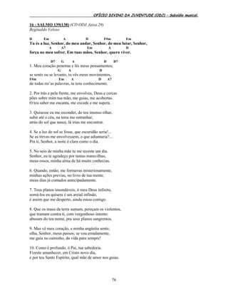 OFÍCIO DIVINO DA JUVENTUDE (ODJ) – Subsídio musical.
76
16 - SALMO 139(138) (CD ODJ, faixa 29)
Reginaldo Veloso
D Em A D F#m Em
Tu és a luz, Senhor, do meu andar, Senhor, do meu lutar, Senhor,
A A7 Em A D
força no meu sofrer. Em tuas mãos, Senhor, quero viver.
D7 G A D D7
1. Meu coração penetras e lês meus pensamentos;
G A D
se sento ou se levanto, tu vês meus movimentos,
F#m Em A D A7
de todas mi’as palavras, tu tens conhecimento.
2. Por trás e pela frente, me envolves, Deus e cercas
pões sobre mim tua mão, me guias, me acobertas.
O teu saber me encanta, me excede e me supera.
3. Quisesse eu me esconder, do teu imenso olhar,
subir até o céu, na terra me entranhar,
atrás do sol que nasce, lá irias me encontrar.
4. Se a luz do sol se fosse, que escuridão seria!...
Se as trevas me envolvessem, o que adiantaria?...
Pra ti, Senhor, a noite é clara como o dia.
5. No seio de minha mãe tu me teceste um dia.
Senhor, eu te agradeço por tantas maravilhas,
meus ossos, minha alma de há muito conhecias.
6. Quando, então, me formavas misteriosamente,
minhas ações previas, no livro de tua mente,
meus dias já contados antecipadamente.
7. Teus planos insondáveis, ó meu Deus infinito,
somá-los eu quisera é um areial infindo,
é assim que me desperto, ainda estou contigo.
8. Que os maus da terra sumam, pereçam os violentos,
que tramam contra ti, com vergonhoso intento:
abusam do teu nome, pra seus planos sangrentos.
9. Mas vê meu coração, e minha angústia sente;
olha, Senhor, meus passos; se vou erradamente,
me guia no caminho, da vida para sempre!
10. Como é profundo, ó Pai, tua sabedoria.
Fizeste amanhecer, em Cristo novo dia,
e por teu Santo Espírito, qual mãe de amor nos guias.
 