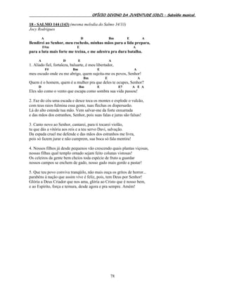 OFÍCIO DIVINO DA JUVENTUDE (ODJ) – Subsídio musical.
78
18 - SALMO 144 (143) (mesma melodia do Salmo 34/33)
Jocy Rodrigues
A D Bm E A
Bendirei ao Senhor, meu rochedo, minhas mãos para a lida prepara,
F#m E A
para a luta mais forte me treina, e me adestra pra dura batalha.
A D E A
1. Aliado fiel, fortaleza, baluarte, é meu libertador,
F# Bm E A
meu escudo onde eu me abrigo, quem sujeita-me os povos, Senhor!
Bm E A
Quem é o homem, quem é a mulher pra que deles te ocupes, Senhor?
D Bm E E7 A E A
Eles são como o vento que escapa como sombra sua vida passou!
2. Faz do céu uma escada e desce toca os montes e explode o vulcão,
com teus raios fulmina essa gente, tuas flechas os dispersarão.
Lá do alto estende tua mão. Vem salvar-me da forte enxurrada
e das mãos dos estranhos, Senhor, pois suas falas e juras são falsas!
3. Canto novo ao Senhor, cantarei, para ti tocarei violão,
tu que dás a vitória aos reis e a teu servo Davi, salvação.
Da espada cruel me defende e das mãos dos estranhos me livra,
pois só fazem jurar e não cumprem, sua boca só fala mentira!
4. Nossos filhos já desde pequenos vão crescendo quais plantas viçosas,
nossas filhas qual templo ornado sejam feito colunas vistosas!
Os celeiros da gente bem cheios toda espécie de fruto a guardar
nossos campos se enchem de gado, nosso gado mais gordo a pastar!
5. Que teu povo conviva tranqüilo, não mais ouça os gritos de horror...
parabéns à nação que assim vive é feliz, pois, tem Deus por Senhor!
Glória a Deus Criador que nos ama, glória ao Cristo que é nosso bem,
e ao Espírito, força e ternura, desde agora e pra sempre. Amém!
 