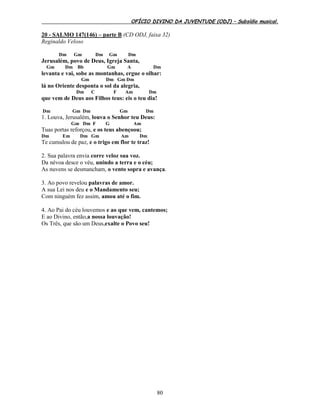 OFÍCIO DIVINO DA JUVENTUDE (ODJ) – Subsídio musical.
80
20 - SALMO 147(146) – parte B (CD ODJ, faixa 32)
Reginaldo Veloso
Dm Gm Dm Gm Dm
Jerusalém, povo de Deus, Igreja Santa,
Gm Dm Bb Gm A Dm
levanta e vai, sobe as montanhas, ergue o olhar:
Gm Dm Gm Dm
lá no Oriente desponta o sol da alegria,
Dm C F Am Dm
que vem de Deus aos Filhos teus: eis o teu dia!
Dm Gm Dm Gm Dm
1. Louva, Jerusalém, louva o Senhor teu Deus:
Gm Dm F G Am
Tuas portas reforçou, e os teus abençoou;
Dm Em Dm Gm Am Dm
Te cumulou de paz, e o trigo em flor te traz!
2. Sua palavra envia corre veloz sua voz.
Da névoa desce o véu, unindo a terra e o céu;
As nuvens se desmancham, o vento sopra e avança.
3. Ao povo revelou palavras de amor.
A sua Lei nos deu e o Mandamento seu;
Com ninguém fez assim, amou até o fim.
4. Ao Pai do céu louvemos e ao que vem, cantemos;
E ao Divino, então,a nossa louvação!
Os Três, que são um Deus,exalte o Povo seu!
 