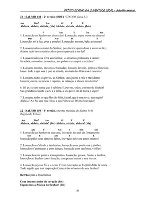 OFÍCIO DIVINO DA JUVENTUDE (ODJ) – Subsídio musical.
81
21 - SALMO 148 – 2ª versão (ODC) (CD ODJ, faixa 33)
Am Dm7 Am G F E
Aleluia, aleluia, aleluia, (bis) Aleluia, aleluia, aleluia, (bis)
F Am E Dm Am
1. Louvação ao Senhor nos altos céus! Louvação, anjos todos nas alturas!
Dm E Am B E
Louvação, sol e lua, céus e estrelas! Louvação, nuvens, belas criaturas!
2. Louvem todos o nome do Senhor, pois foi ele quem disse e assim se fez,
deixou tudo bem estabelecido e jamais passará a sua lei!
3. Louvem todos na terra seu Senhor, os abismos profundos a cantar;
furacões, trovoadas, nevoeiros, sua palavra a cumprir e celebrar!
4. Louvem, montes, encostas e baixadas; louvem, árvores, pinhos e fruteiras;
louve, tudo o que voa e que se arrasta, animais das florestas e caseiros!
5. Louvem, todos os povos, ao Senhor, seus juízes e reis e presidente;
louvem jovens, as moças e rapazes, as crianças e idosos resistentes!
6. Só existe um nome que é sublime! Louvem, todos, o nome do Senhor!
Sua grandeza excede o céu e a terra, a seu povo ele dá força e vigor!
7. Louvem, todos os que lhe são fiéis, Israel, que é seu povo, sua nação!
Aleluia! Ao Pai que nos criou, a seu Filho e ao Divino louvação!
22 - SALMO 150 – 1ª versão. (mesma melodia do Salmo 148)
Reginaldo Veloso
Am Dm7 Am G F E
Aleluia, aleluia, aleluia! (bis) Aleluia, aleluia, aleluia! (bis)
Am F Am E Dm Am
1. Louvação ao Senhor na sua casa, louvação no azul do firmamento:
Dm E Am B E
louvação pelos seus vistosos feitos, louvação pelo seu amor imenso!
2. Louvação co’afoxês e tamborins, louvação com pandeiros e pistões,
louvação co’atabaques e com danças, louvação com sanfonas, violões!
3. Louvação com ganzá e cavaquinhos, louvação, guisos, flautas e tambor,
louvação ao Senhor com vibração, com prazer entoai o seu louvor.
4. Louvação seja ao Pai e a Jesus Cristo, louvação ao Espírito-Mãe de amor.
Tudo aquilo que tem respiração Concelebre o louvor do seu Senhor!
Refrão (para a Quaresma)
Com intenso ardor de coração (bis)
Esperemos a Páscoa do Senhor! (bis)
 