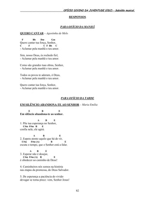 OFÍCIO DIVINO DA JUVENTUDE (ODJ) – Subsídio musical.
82
RESPONSOS
PARA OFÍCIO DA MANHÃ
QUERO CANTAR – Agostinha de Melo
F Bb Dm Gm
Quero cantar tua força, Senhor,
C F C F Bb C
- Aclamar pela manhã o teu amor.
Sim, nosso Deus, és rochedo fiel,
- Aclamar pela manhã o teu amor.
Como são grandes tuas obras, Senhor,
- Aclamar pela manhã o teu amor.
Todos os povos te adoram, ó Deus,
- Aclamar pela manhã o teu amor.
Quero cantar tua força, Senhor,
- Aclamar pela manhã o teu amor.
PARA OFÍCIO DA TARDE
EM SILÊNCIO ABANDONA-TE AO SENHOR – Maria Emília
E B E
Em silêncio abandona-te ao senhor.
A B E
1. Põe tua esperança no Senhor,
C#m F#m B E
confia nele, ele agirá.
A B E
2. Espera atento aquilo que há de vir,
C#m F#m (A) B E
escuta o tempo, que o Senhor está a falar.
A B E
3. Esperar não é desejar,
C#m F#m (A) B E
é obedecer ao caminho de Deus!
4. Caminheiros nós somos na história
nas etapas da promessa, do Deus Salvador.
5. De esperança a paciência do vivido
devagar se torna prece: vem, Senhor Jesus!
 