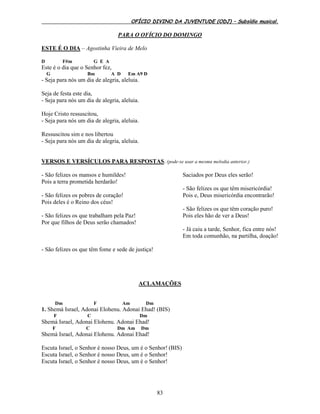OFÍCIO DIVINO DA JUVENTUDE (ODJ) – Subsídio musical.
83
PARA O OFÍCIO DO DOMINGO
ESTE É O DIA – Agostinha Vieira de Melo
D F#m G E A
Este é o dia que o Senhor fez,
G Bm A D Em A9 D
- Seja para nós um dia de alegria, aleluia.
Seja de festa este dia,
- Seja para nós um dia de alegria, aleluia.
Hoje Cristo ressuscitou,
- Seja para nós um dia de alegria, aleluia.
Ressuscitou sim e nos libertou
- Seja para nós um dia de alegria, aleluia.
VERSOS E VERSÍCULOS PARA RESPOSTAS. (pode-se usar a mesma melodia anterior.)
- São felizes os mansos e humildes!
Pois a terra prometida herdarão!
- São felizes os pobres de coração!
Pois deles é o Reino dos céus!
- São felizes os que trabalham pela Paz!
Por que filhos de Deus serão chamados!
- São felizes os que têm fome e sede de justiça!
Saciados por Deus eles serão!
- São felizes os que têm misericórdia!
Pois e, Deus misericórdia encontrarão!
- São felizes os que têm coração puro!
Pois eles hão de ver a Deus!
- Já caiu a tarde, Senhor, fica entre nós!
Em toda comunhão, na partilha, doação!
ACLAMAÇÕES
Dm F Am Dm
1. Shemá Israel, Adonai Elohenu. Adonai Ehad! (BIS)
F C Dm
Shemá Israel, Adonai Elohenu. Adonai Ehad!
F C Dm Am Dm
Shemá Israel, Adonai Elohenu. Adonai Ehad!
Escuta Israel, o Senhor é nosso Deus, um é o Senhor! (BIS)
Escuta Israel, o Senhor é nosso Deus, um é o Senhor!
Escuta Israel, o Senhor é nosso Deus, um é o Senhor!
 