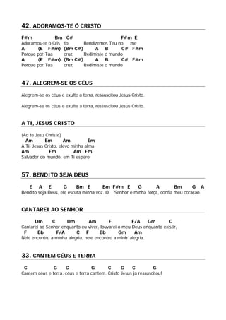 42. ADORAMOS-TE Ó CRISTO
F#m Bm C# F#m E
Adoramos-te ó Cris to, Bendizemos Teu no me
A (E F#m) (Bm C#) A B C# F#m
Porque por Tua cruz, Redimiste o mundo
A (E F#m) (Bm C#) A B C# F#m
Porque por Tua cruz, Redimiste o mundo
47. ALEGREM-SE OS CÉUS
Alegrem-se os céus e exulte a terra, ressuscitou Jesus Cristo.
Alegrem-se os céus e exulte a terra, ressuscitou Jesus Cristo.
A TI, JESUS CRISTO
(Ad te Jesu Christe)
Am Em Am Em
A Ti, Jesus Cristo, elevo minha alma
Am Em Am Em
Salvador do mundo, em Ti espero
57. BENDITO SEJA DEUS
E A E G Bm E Bm F#m E G A Bm G A
Bendito seja Deus, ele escuta minha voz. O Senhor é minha força, confia meu coração.
CANTAREI AO SENHOR
Dm C Dm Am F F/A Gm C
Cantarei ao Senhor enquanto eu viver, louvarei o meu Deus enquanto existir,
F Bb F/A C F Bb Gm Am
Nele encontro a minha alegria, nele encontro a minh’ alegria.
33. CANTEM CÉUS E TERRA
C G C G C G C G
Cantem céus e terra, céus e terra cantem. Cristo Jesus já ressuscitou!
 
