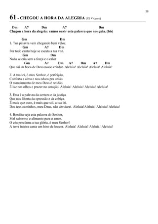 28
61 - CHEGOU A HORA DA ALEGRIA (Zé Vicente)
Dm A7 Dm A7 Dm
Chegou a hora da alegria: vamos ouvir esta palavra que nos guia. (bis)
Gm Dm
1. Tua palavra vem chegando bem veloz.
Gm A7 Dm
Por todo canto hoje se escuta a tua voz.
Gm Dm
Nada se cria sem a força e o calor
Gm A7 Dm A7 Dm A7 Dm
Que sai da boca de Deus nosso criador. Aleluia! Aleluia! Aleluia! Aleluia!
2. A tua lei, ó meu Senhor, é perfeição,
Conforta a alma e nos educa pra união.
O mandamento de meu Deus é retidão.
É luz nos olhos e prazer no coração. Aleluia! Aleluia! Aleluia! Aleluia!
3. Esta é a palavra da certeza e da justiça
Que nos liberta da opressão e da cobiça.
É mais que ouro, é mais que sol, a tua lei.
Dos teus caminhos, meu Deus, não desviarei. Aleluia!Aleluia! Aleluia! Aleluia!
4. Bendita seja esta palavra do Senhor,
Mel saboroso e alimento para o amor.
O céu proclama a tua glória, ó meu Senhor!
A terra inteira canta um hino de louvor. Aleluia! Aleluia! Aleluia! Aleluia!
 