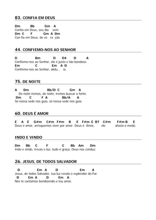 83. CONFIA EM DEUS
Dm Bb Gm A
Confia em Deus, seu dia vem
Dm C F Gm A Dm
Con fia em Deus, de co ra ção
44. CONFIEMO-NOS AO SENHOR
D Bm D D4 D A
Confiemo-nos ao Senhor, ele é justo e tão bondoso.
Em C Em A D
Confiemo-nos ao Senhor, alelu... ia.
75. DE NOITE
A Dm Bb/D C Gm A
De noite iremos, de noite, iremos buscar a fonte.
Dm C F A Bb/A A
Só nossa sede nos guia, só nossa sede nos guia.
60. DEUS É AMOR
E A E G#m C#m F#m B E F#m E B7 C#m F#m B E
Deus é amor, arrisquemos viver por amor. Deus é Amor, ele afasta o medo.
INDO E VINDO
Dm Bb C F C Bb Am Dm
Indo e vindo, trevas e luz, tudo é graça, Deus nos conduz.
26. JESUS, DE TODOS SALVADOR
D Em A D Em A
Jesus, de todos Salvador, tua luz revela o esplendor do Pai.
D Em A D Em A
Nós te cantamos bendizendo o teu amor.
 