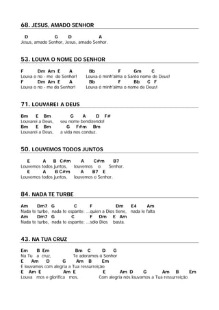 68. JESUS, AMADO SENHOR
D G D A
Jesus, amado Senhor, Jesus, amado Senhor.
53. LOUVA O NOME DO SENHOR
F Dm Am E A Bb F Gm C
Louva o no - me do Senhor! Louva ó minh'alma o Santo nome de Deus!
F Dm Am E A Bb F Bb C F
Louva o no - me do Senhor! Louva ó minh'alma o nome de Deus!
71. LOUVAREI A DEUS
Bm E Bm G A D F#
Louvarei a Deus, seu nome bendizendo!
Bm E Bm G F#m Bm
Louvarei a Deus, a vida nos conduz.
50. LOUVEMOS TODOS JUNTOS
E A B C#m A C#m B7
Louvemos todos juntos, louvemos o Senhor.
E A B C#m A B7 E
Louvemos todos juntos, louvemos o Senhor.
84. NADA TE TURBE
Am Dm7 G C F Dm E4 Am
Nada te turbe, nada te espante; ...quien a Dios tiene, nada le falta
Am Dm7 G C F Dm E Am
Nada te turbe, nada te espante; ...sólo Dios basta.
43. NA TUA CRUZ
Em B Em Bm C D G
Na Tu a cruz, Te adoramos ó Senhor
E Am D G Am B Em
E louvamos com alegria a Tua ressurreição
E Am E Am E E Am D G Am B Em
Louva mos e glorifica mos, Com alegria nós louvamos a Tua ressurreição
 