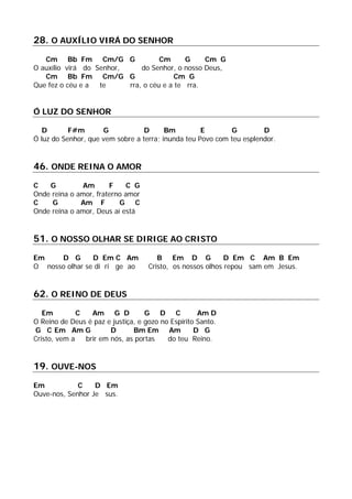 28. O AUXÍLIO VIRÁ DO SENHOR
Cm Bb Fm Cm/G G Cm G Cm G
O auxílio virá do Senhor, do Senhor, o nosso Deus,
Cm Bb Fm Cm/G G Cm G
Que fez o céu e a te rra, o céu e a te rra.
Ó LUZ DO SENHOR
D F#m G D Bm E G D
Ó luz do Senhor, que vem sobre a terra; inunda teu Povo com teu esplendor.
46. ONDE REINA O AMOR
C G Am F C G
Onde reina o amor, fraterno amor
C G Am F G C
Onde reina o amor, Deus aí está
51. O NOSSO OLHAR SE DIRIGE AO CRISTO
Em D G D Em C Am B Em D G D Em C Am B Em
O nosso olhar se di ri ge ao Cristo, os nossos olhos repou sam em Jesus.
62. O REINO DE DEUS
Em C Am G D G D C Am D
O Reino de Deus é paz e justiça, e gozo no Espírito Santo.
G C Em Am G D Bm Em Am D G
Cristo, vem a brir em nós, as portas do teu Reino.
19. OUVE-NOS
Em C D Em
Ouve-nos, Senhor Je sus.
 