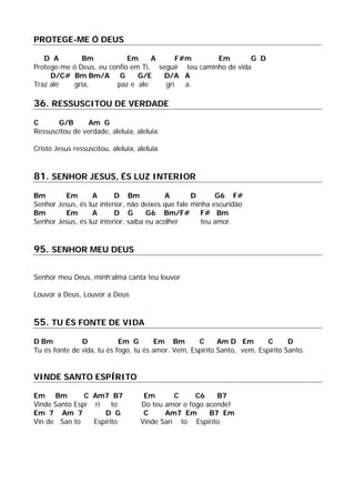 PROTEGE-ME Ó DEUS
D A Bm Em A F#m Em G D
Protege-me ó Deus, eu confio em Ti, seguir teu caminho de vida
D/C# Bm Bm/A G G/E D/A A
Traz ale gria, paz e ale gri a.
36. RESSUSCITOU DE VERDADE
C G/B Am G
Ressuscitou de verdade, aleluia, aleluia.
Cristo Jesus ressuscitou, aleluia, aleluia
81. SENHOR JESUS, ÉS LUZ INTERIOR
Bm Em A D Bm A D G6 F#
Senhor Jesus, és luz interior, não deixes que fale minha escuridão
Bm Em A D G G6 Bm/F# F# Bm
Senhor Jesus, és luz interior, saiba eu acolher teu amor.
95. SENHOR MEU DEUS
Senhor meu Deus, minh’alma canta teu louvor
Louvor a Deus, Louvor a Deus
55. TU ÉS FONTE DE VIDA
D Bm D Em G Em Bm C Am D Em C D
Tu és fonte de vida, tu és fogo, tu és amor. Vem, Espírito Santo, vem, Espírito Santo.
VINDE SANTO ESPÍRITO
Em Bm C Am7 B7 Em C C6 B7
Vinde Santo Espí ri to Do teu amor o fogo acende!
Em 7 Am 7 D G C Am7 Em B7 Em
Vin de San to Espírito Vinde San to Espírito
 