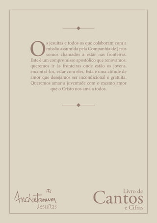 Cantos
Livro de
e Cifras
O
s jesuítas e todos os que colaboram com a
missão assumida pela Companhia de Jesus
somos chamados a estar nas fronteiras.
Este é um compromisso apostólico que renovamos:
queremos ir às fronteiras onde estão os jovens,
encontrá-los, estar com eles. Esta é uma atitude de
amor que desejamos ser incondicional e gratuita.
Queremos amar a juventude com o mesmo amor
que o Cristo nos ama a todos.
 