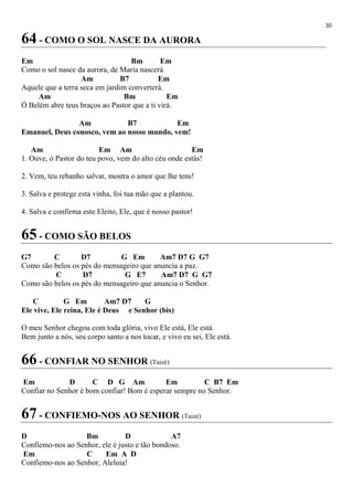 30
64 - COMO O SOL NASCE DA AURORA
Em Bm Em
Como o sol nasce da aurora, de Maria nascerá
Am B7 Em
Aquele que a terra seca em jardim converterá.
Am Bm Em
Ó Belém abre teus braços ao Pastor que a ti virá.
Am B7 Em
Emanuel, Deus conosco, vem ao nosso mundo, vem!
Am Em Am Em
1. Ouve, ó Pastor do teu povo, vem do alto céu onde estás!
2. Vem, teu rebanho salvar, mostra o amor que lhe tens!
3. Salva e protege esta vinha, foi tua mão que a plantou.
4. Salva e confirma este Eleito, Ele, que é nosso pastor!
65 - COMO SÃO BELOS
G7 C D7 G Em Am7 D7 G G7
Como são belos os pés do mensageiro que anuncia a paz.
C D7 G E7 Am7 D7 G G7
Como são belos os pés do mensageiro que anuncia o Senhor.
C G Em Am7 D7 G
Ele vive, Ele reina, Ele é Deus e Senhor (bis)
O meu Senhor chegou com toda glória, vivo Ele está, Ele está.
Bem junto a nós, seu corpo santo a nos tocar, e vivo eu sei, Ele está.
66 - CONFIAR NO SENHOR (Taizé)
Em D C D G Am Em C B7 Em
Confiar no Senhor é bom confiar! Bom é esperar sempre no Senhor.
67 - CONFIEMO-NOS AO SENHOR (Taizé)
D Bm D A7
Confiemo-nos ao Senhor, ele é justo e tão bondoso.
Em C Em A D
Confiemo-nos ao Senhor, Aleluia!
 