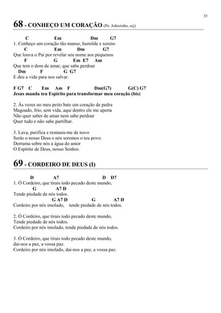 31
68 - CONHEÇO UM CORAÇÃO (Pe. Joãozinho, scj)
C Em Dm G7
1. Conheço um coração tão manso, humilde e sereno
C Em Dm G7
Que louva o Pai por revelar seu nome aos pequenos
F G Em E7 Am
Que tem o dom de amar, que sabe perdoar
Dm F G G7
E deu a vida para nos salvar.
F G7 C Em Am F Dm(G7) G(C) G7
Jesus manda teu Espírito para transformar meu coração (bis)
2. Às vezes no meu peito bate um coração de pedra
Magoado, frio, sem vida, aqui dentro ele me aperta
Não quer saber de amar nem sabe perdoar
Quer tudo e não sabe partilhar.
3. Lava, purifica e restaura-me de novo
Serás o nosso Deus e nós seremos o teu povo.
Derrama sobre nós a água do amor
O Espírito de Deus, nosso Senhor.
69 - CORDEIRO DE DEUS (I)
D A7 D D7
1. Ó Cordeiro, que tirais todo pecado deste mundo,
G A7 D
Tende piedade de nós todos.
G A7 D G A7 D
Cordeiro por nós imolado, tende piedade de nós todos.
2. Ó Cordeiro, que tirais todo pecado deste mundo,
Tende piedade de nós todos.
Cordeiro por nós imolado, tende piedade de nós todos.
3. Ó Cordeiro, que tirais todo pecado deste mundo,
dai-nos a paz, a vossa paz.
Cordeiro por nós imolado, dai-nos a paz, a vossa paz.
 