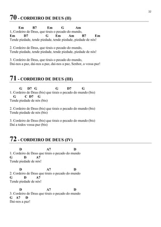 32
70 - CORDEIRO DE DEUS (II)
Em B7 Em G Am
1, Cordeiro de Deus, que tirais o pecado do mundo,
Em D7 G Em Am B7 Em
Tende piedade, tende piedade, tende piedade, piedade de nós!
2. Cordeiro de Deus, que tirais o pecado do mundo,
Tende piedade, tende piedade, tende piedade, piedade de nós!
3. Cordeiro de Deus, que tirais o pecado do mundo,
Dai-nos a paz, dai-nos a paz, dai-nos a paz, Senhor, a vossa paz!
71 - CORDEIRO DE DEUS (III)
G D7 G G D7 G
1. Cordeiro de Deus (bis) que tirais o pecado do mundo (bis)
G C D7 G
Tende piedade de nós (bis)
2. Cordeiro de Deus (bis) que tirais o pecado do mundo (bis)
Tende piedade de nós (bis)
3. Cordeiro de Deus (bis) que tirais o pecado do mundo (bis)
Daí a todos vossa paz (bis)
72 - CORDEIRO DE DEUS (IV)
D A7 D
1. Cordeiro de Deus que tirais o pecado do mundo
G D A7
Tende piedade de nós!
D A7 D
2. Cordeiro de Deus que tirais o pecado do mundo
G D A7
Tende piedade de nós!
D A7 D
3. Cordeiro de Deus que tirais o pecado do mundo
G A7 D
Dai-nos a paz!
 