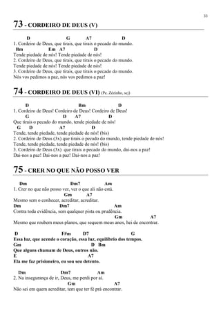 33
73 - CORDEIRO DE DEUS (V)
D G A7 D
1. Cordeiro de Deus, que tirais, que tirais o pecado do mundo.
Bm Em A7 D
Tende piedade de nós! Tende piedade de nós!
2. Cordeiro de Deus, que tirais, que tirais o pecado do mundo.
Tende piedade de nós! Tende piedade de nós!
3. Cordeiro de Deus, que tirais, que tirais o pecado do mundo.
Nós vos pedimos a paz, nós vos pedimos a paz!
74 - CORDEIRO DE DEUS (VI) (Pe. Zézinho, scj)
D Bm D
1. Cordeiro de Deus! Cordeiro de Deus! Cordeiro de Deus!
G D A7 D
Que tirais o pecado do mundo, tende piedade de nós!
G D A7 D
Tende, tende piedade, tende piedade de nós! (bis)
2. Cordeiro de Deus (3x) que tirais o pecado do mundo, tende piedade de nós!
Tende, tende piedade, tende piedade de nós! (bis)
3. Cordeiro de Deus (3x) que tirais o pecado do mundo, dai-nos a paz!
Dai-nos a paz! Dai-nos a paz! Dai-nos a paz!
75 - CRER NO QUE NÃO POSSO VER
Dm Dm7 Am
1. Crer no que não posso ver, ver o que ali não está.
Gm A7
Mesmo sem o conhecer, acreditar, acreditar.
Dm Dm7 Am
Contra toda evidência, sem qualquer pista ou prudência.
Gm A7
Mesmo que roubem meus planos, que sequem meus anos, hei de encontrar.
D F#m D7 G
Essa luz, que acende o coração, essa luz, equilíbrio dos tempos.
Gm D Bm
Que alguns chamam de Deus, outros não.
E A7
Ela me faz prisioneiro, eu sou seu detento.
Dm Dm7 Am
2. Na insegurança de ir, Deus, me perdi por aí.
Gm A7
Não sei em quem acreditar, tem que ter fé prá encontrar.
 