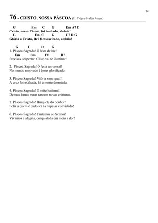 34
76 - CRISTO, NOSSA PÁSCOA (H. Tolgo e Ivaldo Roque)
G Em C G Em A7 D
Cristo, nossa Páscoa, foi imolado, aleluia!
G Em C G C7 D G
Glória a Cristo, Rei, Ressuscitado, aleluia!
G C D G
1. Páscoa Sagrada! Ó festa de luz!
Em Bm F# B7
Precisas despertar, Cristo vai te iluminar!
2. Páscoa Sagrada! Ó festa universal!
No mundo renovado é Jesus glorificado.
3. Páscoa Sagrada! Vitória sem igual!
A cruz foi exaltada, foi a morte derrotada.
4. Páscoa Sagrada! Ó noite batismal!
De tuas águas puras nascem novas criaturas.
5. Páscoa Sagrada! Banquete do Senhor!
Feliz a quem é dado ser às núpcias convidado!
6. Páscoa Sagrada! Cantemos ao Senhor!
Vivamos a alegria, conquistada em meio a dor!
 