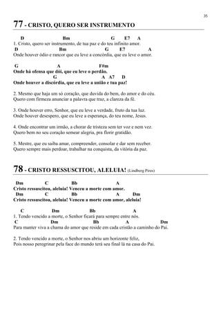 35
77 - CRISTO, QUERO SER INSTRUMENTO
D Bm G E7 A
1. Cristo, quero ser instrumento, de tua paz e do teu infinito amor.
D Bm G E7 A
Onde houver ódio e rancor que eu leve a concórdia, que eu leve o amor.
G A F#m
Onde há ofensa que dói, que eu leve o perdão.
G A A7 D
Onde houver a discórdia, que eu leve a união e tua paz!
2. Mesmo que haja um só coração, que duvida do bem, do amor e do céu.
Quero com firmeza anunciar a palavra que traz, a clareza da fé.
3. Onde houver erro, Senhor, que eu leve a verdade, fruto da tua luz.
Onde houver desespero, que eu leve a esperança, do teu nome, Jesus.
4. Onde encontrar um irmão, a chorar de tristeza sem ter voz e nem vez.
Quero bem no seu coração semear alegria, pra florir gratidão.
5. Mestre, que eu saiba amar, compreender, consolar e dar sem receber.
Quero sempre mais perdoar, trabalhar na conquista, da vitória da paz.
78 - CRISTO RESSUSCITOU, ALELUIA! (Lindberg Pires)
Dm C Bb A
Cristo ressuscitou, aleluia! Venceu a morte com amor.
Dm C Bb A Dm
Cristo ressuscitou, aleluia! Venceu a morte com amor, aleluia!
C Dm Bb A
1. Tendo vencido a morte, o Senhor ficará para sempre entre nós.
C Dm Bb A Dm
Para manter viva a chama do amor que reside em cada cristão a caminho do Pai.
2. Tendo vencido a morte, o Senhor nos abriu um horizonte feliz,
Pois nosso peregrinar pela face do mundo terá seu final lá na casa do Pai.
 