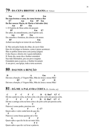 36
79 - DA CEPA BROTOU A RAMA (R. Veloso)
Em B7 Em
Da cepa brotou a rama, da rama brotou a flor
E7 Am Em B7 Em
Da flor nasceu Maria, de Maria o Salvador (bis)
Am B7 Em
1. O Espírito de Deus sobre ele pousará
B7 Em E7
De saber, de entendimento, este Espírito será.
Am B7 Em
De conselho e fortaleza, de ciência e de temor.
B7 Em
Achará sua alegria no temor do seu Senhor.
2. Não será pela ilusão do olhar, do ouvir falar
Que ele irá julgar os homens, como é praxe acontecer.
Mas os pobres desta terra com justiça julgará
E dos fracos o direito ele é quem defenderá.
3. Neste dia, neste dia o Senhor estenderá
Sua mão libertadora, pra seu povo resgatar.
Estandarte para os povos, o Senhor levantará
A seu povo, sua Igreja, toda a terra acorrerá.
80 - DAI-NOS A BENÇÃO
D A Em A
Dai-nos a benção, ó Virgem Mãe, Mãe de Jesus e nossa Mãe!
D7 G A7 D
Dai-nos a benção, ó Virgem Mãe, Mãe de Jesus e nossa Mãe!
81 - DÁ-ME A PALAVRA CERTA (Pe. Zezinho, scj)
C F C F C D G Dm7 G7 C
Dá-me a palavra certa, na hora certa e do jeito certo pra pessoa certa.
C F C F C D G Dm7 G7 C
Dá-me a cantiga certa na hora certa e do jeito certo pra pessoa certa.
F C
Palavra é como pedra, preciosa sim
G F C C7
Quem sabe o valor cuida bem do que diz.
F C
Palavra é como brasa queima até o fim
G F C
Quem sabe o que diz há de ser mais feliz.
G F C
Quem sabe o que diz vai levar a palavra.
 