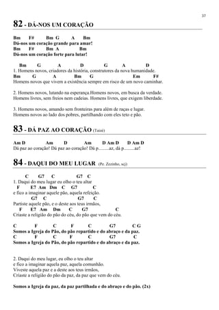 37
82 - DÁ-NOS UM CORAÇÃO
Bm F# Bm G A Bm
Dá-nos um coração grande para amar!
Bm F# Bm A Bm
Dá-nos um coração forte para lutar!
Bm G A D G A D
1. Homens novos, criadores da história, construtores da nova humanidade.
Bm G A Bm G Em F#
Homens novos que vivem a existência sempre em risco de um novo caminhar.
2. Homens novos, lutando na esperança.Homens novos, em busca da verdade.
Homens livres, sem freios nem cadeias. Homens livres, que exigem liberdade.
3. Homens novos, amando sem fronteiras para além de raças e lugar.
Homens novos ao lado dos pobres, partilhando com eles teto e pão.
83 - DÁ PAZ AO CORAÇÃO (Taizé)
Am D Am D Am D Am D D Am D
Dá paz ao coração! Dá paz ao coração! Dá p.........az, dá p.........az!
84 - DAQUI DO MEU LUGAR (Pe. Zezinho, scj)
C G7 C G7 C
1. Daqui do meu lugar eu olho o teu altar
F E7 Am Dm C G7 C
e fico a imaginar aquele pão, aquela refeição.
G7 C G7 C
Partiste aquele pão, e o deste aos teus irmãos,
F E7 Am Dm C G7 C
Criaste a religião do pão do céu, do pão que vem do céu.
C F C F C G7 C G
Somos a Igreja do Pão, do pão repartido e do abraço e da paz.
C F C F C G7 C
Somos a Igreja do Pão, do pão repartido e do abraço e da paz.
2. Daqui do meu lugar, eu olho o teu altar
e fico a imaginar aquela paz, aquela comunhão.
Viveste aquela paz e a deste aos teus irmãos,
Criaste a religião do pão da paz, da paz que vem do céu.
Somos a Igreja da paz, da paz partilhada e do abraço e do pão. (2x)
 