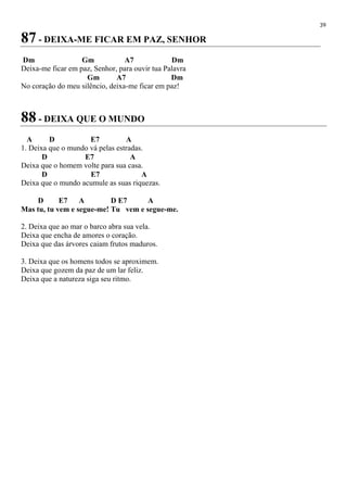 39
87 - DEIXA-ME FICAR EM PAZ, SENHOR
Dm Gm A7 Dm
Deixa-me ficar em paz, Senhor, para ouvir tua Palavra
Gm A7 Dm
No coração do meu silêncio, deixa-me ficar em paz!
88 - DEIXA QUE O MUNDO
A D E7 A
1. Deixa que o mundo vá pelas estradas.
D E7 A
Deixa que o homem volte para sua casa.
D E7 A
Deixa que o mundo acumule as suas riquezas.
D E7 A D E7 A
Mas tu, tu vem e segue-me! Tu vem e segue-me.
2. Deixa que ao mar o barco abra sua vela.
Deixa que encha de amores o coração.
Deixa que das árvores caiam frutos maduros.
3. Deixa que os homens todos se aproximem.
Deixa que gozem da paz de um lar feliz.
Deixa que a natureza siga seu ritmo.
 