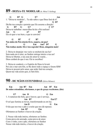 40
89 - DEIXA-TE MODELAR (Ir. Míria T. Kolling)
G D7 G E7 Am
1. “Deixa-te modelar!... Tu não sabes o que Deus fará de ti!
D7 G D7
Dá-lhe teu coração e permite que Ele assuma a direção!
G D7 G G7 C E7
Deixa-te trabalhar: maravilhas há de o Pai realizar!
Am G A7 D7
Ele só quer o teu bem, o que te convém!
G B7 C B7
Nas mãos do Pai estarás livre, seguro, em paz!
C G Em Am7 D7 G
Não tenhas medo: Ele é teu segredo! Deus, ninguém mais!
2. Deixa-te despojar: teu vazio se encherá da sua luz!
Sem nada em ti reter, ao Senhor entrega inteiro o teu ser!
Deixa-te libertar, e nas asas do amor tu voarás...
Deus cuidará do que é seu: Ele te escolheu!
3. Deixa-te conduzir, e o Espírito de Deus te levará
Por céu e mar sem fim, se lhe deres todo o espaço e forem SIM!
Deixa-te possuir pelo amor, que arder fará teu coração.
Quem tua vida assim quis, te fará feliz.
90 - DE MÃOS ESTENDIDAS (Sílvio Milanez)
Em Am B7 Em Am B7 Em
De mãos estendidas, ofertamos, o que de graça recebemos. (bis)
E7 Am D G Em
1. A natureza tão bela, que é louvor, que é serviço,
Am B7 Em E7
O sol que ilumina as trevas, transformando-as em luz.
Am D G Em
O dia que nos traz o pão e a noite que nos dá repouso.
Am B7 Em
Ofertamos ao Senhor o louvor da criação.
2. Nossa vida toda inteira, ofertamos ao Senhor.
Como prova de amizade, como prova de amor.
Com o vinho, com o pão, ofertamos ao Senhor
Nossa vida toda inteira, o louvor da criação.
 