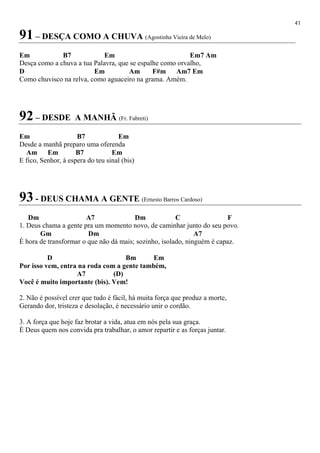 41
91 – DESÇA COMO A CHUVA (Agostinha Vieira de Melo)
Em B7 Em Em7 Am
Desça como a chuva a tua Palavra, que se espalhe como orvalho,
D Em Am F#m Am7 Em
Como chuvisco na relva, como aguaceiro na grama. Amém.
92 – DESDE A MANHÃ (Fr. Fabreti)
Em B7 Em
Desde a manhã preparo uma oferenda
Am Em B7 Em
E fico, Senhor, à espera do teu sinal (bis)
93 - DEUS CHAMA A GENTE (Ernesto Barros Cardoso)
Dm A7 Dm C F
1. Deus chama a gente pra um momento novo, de caminhar junto do seu povo.
Gm Dm A7
É hora de transformar o que não dá mais; sozinho, isolado, ninguém é capaz.
D Bm Em
Por isso vem, entra na roda com a gente também,
A7 (D)
Você é muito importante (bis). Vem!
2. Não é possível crer que tudo é fácil, há muita força que produz a morte,
Gerando dor, tristeza e desolação, é necessário unir o cordão.
3. A força que hoje faz brotar a vida, atua em nós pela sua graça.
É Deus quem nos convida pra trabalhar, o amor repartir e as forças juntar.
 