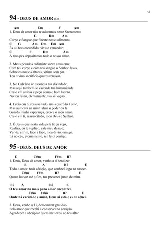 42
94 - DEUS DE AMOR (DR)
Am Em F Am
1. Deus de amor nós te adoramos neste Sacramento
G Dm Am
Corpo e Sangue que fizeste nosso alimento.
C G Am Dm Em Am
És o Deus escondido, vivo e vencedor;
C F Dm Am
A teus pés depositamos todo o nosso amor.
2. Meus pecados redimiste sobre a tua cruz,
Com teu corpo e com teu sangue ó Senhor Jesus.
Sobre os nossos altares, vítima sem par.
Teu divino sacrifício queres renovar.
3. No Calvário se escondia tua divindade,
Mas aqui também se esconde tua humanidade.
Creio em ambas e peço como o bom ladrão.
No teu reino, eternamente, tua salvação.
4. Creio em ti, ressuscitado, mais que São Tomé,
Mas aumenta na minh’alma o poder da fé.
Guarda minha esperança, cresce o meu amor.
Creio em ti, ressuscitado, meu Deus e Senhor.
5. Ó Jesus que nesta vida pela fé eu vejo,
Realiza, eu te suplico, este meu desejo;
Ver-te, enfim, face a face, meu divino amigo.
Lá no céu, eternamente, ser feliz contigo.
95 - DEUS, DEUS DE AMOR
E C#m F#m B7
1. Deus, Deus de amor, venho a ti bendizer.
E A B7 E
Todo o amor, toda afeição, que conheci logo ao nascer.
C#m F#m B7 E
Quero louvar até o fim, tua presença junto de mim.
E7 A B7 E
O teu amor no mais puro amor encontrei,
C#m F#m B7 E
Onde há caridade e amor, Deus aí está e eu te achei.
2. Deus, venho a Ti, demonstrar gratidão.
Pelo amor que recebi e conservei no coração.
Agradecer e abençoar quem me levou ao teu altar.
 