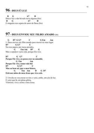 43
96 - DEUS É LUZ
D G A7 D
Deus é luz e não há nele treva alguma (bis)
D G A7 D
E ninguém nos separa do amor de Deus (bis)
97 - DEUS ENVIOU SEU FILHO AMADO (DR)
G D7 G G7 C G Em Am
1. Deus enviou seu filho amado para morrer no meu lugar.
D7 G G7 C
Na cruz pagou, por meus pecados,
G Em Am D7 G
Mas o sepulcro vazio está, porque Ele vive.
D7 G G7 C
Porque Ele vive, eu posso crer no amanhã.
G Em Am
Porque Ele vive, temor não há!
D7 G G7 C
Mas eu bem sei, que o meu futuro,
G Em Am D G D7
Está nas mãos do meu Jesus que vivo está.
2. Um dia eu vou cruzar os rios e verei, então, um céu de luz.
E verei que lá, em plena glória,
Vitorioso, vive e reina o meu Jesus.
 