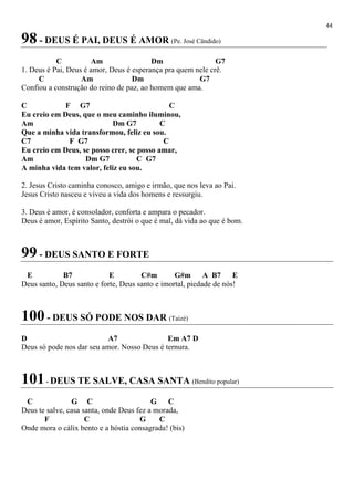 44
98 - DEUS É PAI, DEUS É AMOR (Pe. José Cândido)
C Am Dm G7
1. Deus é Pai, Deus é amor, Deus é esperança pra quem nele crê.
C Am Dm G7
Confiou a construção do reino de paz, ao homem que ama.
C F G7 C
Eu creio em Deus, que o meu caminho iluminou,
Am Dm G7 C
Que a minha vida transformou, feliz eu sou.
C7 F G7 C
Eu creio em Deus, se posso crer, se posso amar,
Am Dm G7 C G7
A minha vida tem valor, feliz eu sou.
2. Jesus Cristo caminha conosco, amigo e irmão, que nos leva ao Pai.
Jesus Cristo nasceu e viveu a vida dos homens e ressurgiu.
3. Deus é amor, é consolador, conforta e ampara o pecador.
Deus é amor, Espírito Santo, destrói o que é mal, dá vida ao que é bom.
99 - DEUS SANTO E FORTE
E B7 E C#m G#m A B7 E
Deus santo, Deus santo e forte, Deus santo e imortal, piedade de nós!
100 - DEUS SÓ PODE NOS DAR (Taizé)
D A7 Em A7 D
Deus só pode nos dar seu amor. Nosso Deus é ternura.
101- DEUS TE SALVE, CASA SANTA (Bendito popular)
C G C G C
Deus te salve, casa santa, onde Deus fez a morada,
F C G C
Onde mora o cálix bento e a hóstia consagrada! (bis)
 
