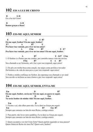 45
102- EIS A LUZ DE CRISTO
D G D
Eis a luz de Cristo!
D G D
Demos graças a Deus!
103- EIS-ME AQUI, SENHOR
E A E B7
Eis-me aqui, Senhor! Eis-me aqui, Senhor!
E7 A B7 E
Pra fazer tua vontade, pra viver no teu amor!
A F#m B7 E E7
Pra fazer tua vontade, pra viver no teu amor! Eis-me aqui, Senhor.
A B7 E G#7 C#m
1. O Senhor é o Pastor que me conduz, por caminho nunca visto me enviou.
F#m B7 E A B7
Sou chamado a ser fermento, sal e luz e por isso respondi, aqui estou!
2. Ele pôs em minha boca uma canção, me ungiu como profeta e trovador
Da história e da vida do meu povo e por isso respondi: aqui estou!
3. Ponho a minha confiança no Senhor, da esperança sou chamado a ser sinal
Seu ouvido se inclinou ao meu clamor e por isso respondi: aqui estou!
104- EIS-ME AQUI, SENHOR, ENVIA-ME
Em D B7
Eis-me aqui, Senhor, envia-me! Eis-me aqui, eu quero te seguir.
Em D Em
Tu serás Senhor da minha vida! Eis-me aqui, Senhor.
Em D
1. Escuta e vai, não olhes para trás. Eu te darei as forças pra seguir
Em B7 Em B7
Sempre que cansares na luta do meu Reino, contigo estarei.
2. Para partir, não leves nem sandálias, Eu te darei as forças pra seguir.
Sempre que cansares na luta do meu Reino, contigo estarei.
3. Quem escutará a voz do Cristo forte? Quem partirá seguindo os teus passos?
Quem falará do Reino do meu Pai? Quem será, Senhor?
 