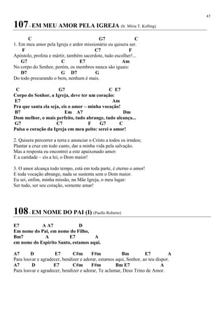 47
107- EM MEU AMOR PELA IGREJA (Ir. Míria T. Kolling)
C G7 C
1. Em meu amor pela Igreja e ardor missionário eu quisera ser.
F C7 F
Apóstolo, profeta e mártir, também sacerdote, tudo escolher!...
G7 C E7 Am
No corpo do Senhor, porém, os membros nunca são iguais:
D7 G D7 G
Do todo procurando o bem, nenhum é mais.
C G7 C E7
Corpo do Senhor, a Igreja, deve ter um coração:
E7 Am
Pra que santa ela seja, eis o amor – minha vocação!
B7 Em A7 Dm
Dom melhor, o mais perfeito, tudo abrange, tudo alcança...
G7 C7 F G7 C
Pulsa o coração da Igreja em meu peito: serei o amor!
2. Quisera percorrer a terra e anunciar o Cristo a todos os irmãos;
Plantar a cruz em todo canto, dar a minha vida pela salvação.
Mas a resposta eu encontrei a este apaixonado amor:
É a caridade – eis a lei, o Dom maior!
3. O amor alcança todo tempo, está em toda parte, é eterno o amor!
E toda vocação abrange, nada se sustenta sem o Dom maior.
Eu sei, enfim, minha missão, na Mãe Igreja, o meu lugar:
Ser tudo, ser seu coração, somente amar!
108- EM NOME DO PAI (I) (Paullo Roberto)
E7 A A7 D
Em nome do Pai, em nome do Filho,
Bm7 A E7 A
em nome do Espírito Santo, estamos aqui.
A7 D E7 C#m F#m Bm E7 A
Para louvar e agradecer, bendizer e adorar, estamos aqui, Senhor, ao teu dispor.
A7 D E7 C#m F#m Bm E7 A
Para louvar e agradecer, bendizer e adorar, Te aclamar, Deus Trino de Amor.
 