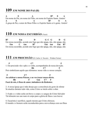 48
109- EM NOME DO PAI (II)
A E A B7 E A
Em nome do Pai, em nome do Filho, em nome do Espírito Santo. Amém!
A E A B7 E A
A graça do Pai, o amor de Deus Filho e o Espírito Santo co’a gente. Amém!
110- EM NOSSA ESCURIDÃO (Taizé)
B7 Em D G C G D G
Em nossa escuridão, acende este fogo que não apaga, não, não apaga, não.
Em C Am B7 Em Am Em B7
Em nossa escuridão, acende este fogo que não apaga, não, não apaga, não.
111- EM PROCISSÃO (D. Carlos A. Navarro – Waldeci Farias)
F C7 F
1. Em procissão vão o pão e o vinho, acompanhados de nossa devoção.
Bb C7 F
Pois simbolizam aquilo que ofertamos: nossa vida e o nosso coração.
F C7 F
Ao celebrar a nossa Páscoa, e ao vos trazer nossa oferta.
Bb F Gm C7 F
Fazei de nós, ó Deus de amor, imitadores do Redentor.
2. A nossa Igreja que é mãe deseja que a consciência do gesto de ofertar
Se atualize durante toda vida, como Cristo se imola sobre o altar.
3. O pão e o vinho serão em breve o corpo e o sangue do Cristo Salvador
Tal alimento nos une num só corpo para a glória de Deus e seu louvor
4. Eucaristia é sacrifício, aquele mesmo que Cristo ofereceu.
O mundo e o homem serão reconduzidos para a nova aliança com seu Deus
 