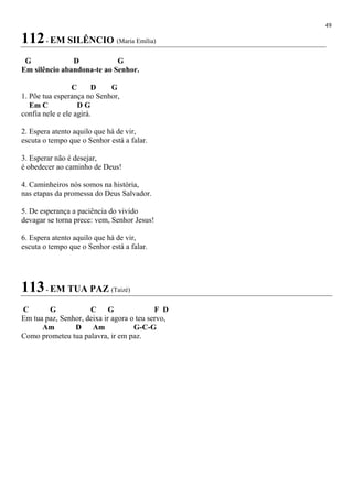 49
112- EM SILÊNCIO (Maria Emília)
G D G
Em silêncio abandona-te ao Senhor.
C D G
1. Põe tua esperança no Senhor,
Em C D G
confia nele e ele agirá.
2. Espera atento aquilo que há de vir,
escuta o tempo que o Senhor está a falar.
3. Esperar não é desejar,
é obedecer ao caminho de Deus!
4. Caminheiros nós somos na história,
nas etapas da promessa do Deus Salvador.
5. De esperança a paciência do vivido
devagar se torna prece: vem, Senhor Jesus!
6. Espera atento aquilo que há de vir,
escuta o tempo que o Senhor está a falar.
113- EM TUA PAZ (Taizé)
C G C G F D
Em tua paz, Senhor, deixa ir agora o teu servo,
Am D Am G-C-G
Como prometeu tua palavra, ir em paz.
 