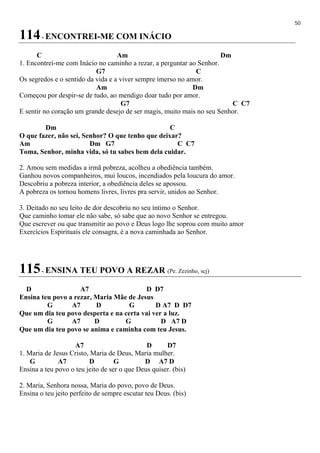 50
114- ENCONTREI-ME COM INÁCIO
C Am Dm
1. Encontrei-me com Inácio no caminho a rezar, a perguntar ao Senhor.
G7 C
Os segredos e o sentido da vida e a viver sempre imerso no amor.
Am Dm
Começou por despir-se de tudo, ao mendigo doar tudo por amor.
G7 C C7
E sentir no coração um grande desejo de ser magis, muito mais no seu Senhor.
Dm C
O que fazer, não sei, Senhor? O que tenho que deixar?
Am Dm G7 C C7
Toma, Senhor, minha vida, só tu sabes bem dela cuidar.
2. Amou sem medidas a irmã pobreza, acolheu a obediência também.
Ganhou novos companheiros, mui loucos, incendiados pela loucura do amor.
Descobriu a pobreza interior, a obediência deles se apossou.
A pobreza os tornou homens livres, livres pra servir, unidos ao Senhor.
3. Deitado no seu leito de dor descobriu no seu íntimo o Senhor.
Que caminho tomar ele não sabe, só sabe que ao novo Senhor se entregou.
Que escrever ou que transmitir ao povo e Deus logo lhe soprou com muito amor
Exercícios Espirituais ele consagra, é a nova caminhada ao Senhor.
115- ENSINA TEU POVO A REZAR (Pe. Zezinho, scj)
D A7 D D7
Ensina teu povo a rezar, Maria Mãe de Jesus
G A7 D G D A7 D D7
Que um dia teu povo desperta e na certa vai ver a luz.
G A7 D G D A7 D
Que um dia teu povo se anima e caminha com teu Jesus.
A7 D D7
1. Maria de Jesus Cristo, Maria de Deus, Maria mulher.
G A7 D G D A7 D
Ensina a teu povo o teu jeito de ser o que Deus quiser. (bis)
2. Maria, Senhora nossa, Maria do povo, povo de Deus.
Ensina o teu jeito perfeito de sempre escutar teu Deus. (bis)
 