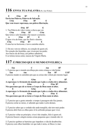 51
116- ENVIA TUA PALAVRA (Pe. José Weber)
E F#m B7 E
Envia tua Palavra, Palavra de Salvação.
C#m F#m B7 E
Que vem trazer esperança, aos pobres libertação.
F#m B7 E
1. Tua Palavra de vida é como a chuva que cai,
C#m F#m B7 C#m
Que torna o solo fecundo e faz nascer a semente;
A F#m B7 E
É água viva da fonte, que faz florir o deserto.
C#m F#m B7 E
É uma luz no horizonte, é novo caminho aberto.
2. Ela nos vem no silêncio, no coração de quem crê,
No coração dos humildes, que vivem por teu poder.
Aos fracos ela dá força, aos pobres sabedoria,
E se tornou nossa carne; nasceu da Virgem Maria.
117- É PRECISO QUE O MUNDO ENVELHEÇA
Em C Am B7
1. É preciso que o mundo envelheça pra como criança a vida brotar.
Em Am Em B7 E B7
É preciso mudar os caminhos pra que as coisas não voltem pro mesmo lugar.
E G#m A B7
A esperança é o fermento do mundo que é pão e a todos deve alimentar.
E G#m A F#m B7
Nós queremos que ele se torne o Corpo de Deus num só altar.
E G#m A B7
A esperança é o fermento do mundo que é pão e a todos deve alimentar.
E G#m A F#m E
Nós queremos que ele se torne o Corpo de Deus num só altar.
2. É preciso que a gente entenda: o tempo é passagem não fica jamais.
É preciso cortar as raízes, ir sabendo que nada é certo demais.
3. É preciso saber que a verdade não anda tranqüila, não tem mais poder.
É preciso abrir bem os olhos para vê-la sofrendo porque quer viver.
4. É preciso voltar ao princípio, viver é tão simples, feliz é quem crê.
É preciso buscar a alegria nestas coisas pequenas que o mundo não vê.
5. É preciso quebrar as barreiras que impedem a vida de desabrochar.
É preciso com olhos humildes ver que tudo é areia, só Deus é o mar.
 