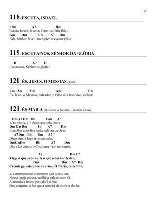 52
118- ESCUTA, ISRAEL
Dm A7 Dm
Escuta, Israel, Javé teu Deus vai falar (bis)
Gm Dm Gm A7 Dm
Fala, Senhor Javé, Israel quer te escutar (bis)
119- ESCUTA-NOS, SENHOR DA GLÓRIA
D A7 D
Escuta-nos, Senhor da glória!
120- ÉS, JESUS, O MESSIAS (Taizé)
Em Am Em Am Em
És, Jesus, o Messias, Salvador, o Filho do Deus vivo, aleluia!
121- ÉS MARIA (D. Carlos A. Navarro – Waldeci Farias)
Dm A7 Dm Bb Gm A7
1. És Maria, a Virgem que sabe ouvir
Dm Gm Dm Bb A7 Dm
E acolher com fé a santa palavra de Deus.
A7 Dm Bb Gm A7
Dizes sim, e logo te tornas mãe,
DmGmDm Bb A7 Dm
Dás a luz depois o Cristo que vem nos remir.
A7 Dm D7
Virgem que sabe ouvir o que o Senhor te diz,
Gm Dm A7 Dm
Crendo geraste quem te criou. Ó Maria, tu és feliz.
2. Contemplando o exemplo que tu nos dás,
Nossa Igreja escuta, acolhe a palavra com fé.
E anuncia a todos, pois ela é o pão
Que alimenta, é luz que a sombra da história desfaz.
 